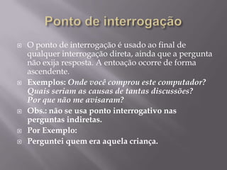 Ponto de interrogaçãoO ponto de interrogação é usado ao final de qualquer interrogação direta, ainda que a pergunta não exija resposta. A entoação ocorre de forma ascendente. Exemplos: Onde você comprou este computador?Quais seriam as causas de tantas discussões? Por que não me avisaram?Obs.: não se usa ponto interrogativo nas perguntas indiretas.Por Exemplo: Perguntei quem era aquela criança.