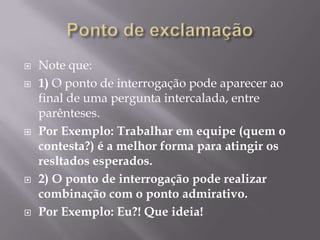 Ponto de exclamaçãoNote que:1) O ponto de interrogação pode aparecer ao final de uma pergunta intercalada, entre parênteses.Por Exemplo: Trabalhar em equipe (quem o contesta?) é a melhor forma para atingir os resltados esperados.2) O ponto de interrogação pode realizar combinação com o ponto admirativo.Por Exemplo: Eu?! Que ideia! 