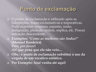 Ponto de exclamaçãoO ponto de exclamação é utilizado após as interjeições, frases exclamativas e imperativas. Pode exprimir surpresa, espanto, susto, indignação, piedade, ordem, súplica, etc. Possui entoação descendente.Exemplos: "Como as mulheres são lindas!" (Manuel Bandeira)Pare, por favor!Ah! que pena que ele não veio...Obs.: o ponto de exclamação substitui o uso da vírgula de um vocativo enfático.Por Exemplo: Ana! venha até aqui! 