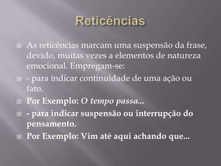 ReticênciasAs reticências marcam uma suspensão da frase, devido, muitas vezes a elementos de natureza emocional. Empregam-se:- para indicar continuidade de uma ação ou fato.Por Exemplo: O tempo passa...- para indicar suspensão ou interrupção do pensamento.Por Exemplo: Vim até aqui achando que...