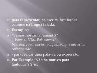 para representar, na escrita, hesitações comuns na língua falada. Exemplos: "Vamos nós jantar amanhã?– Vamos...Não...Pois vamos."Não quero sobremesa...porque...porque não estou com vontade.- para realçar uma palavra ou expressão.Por Exemplo: Não há motivo para tanto...mistério.