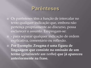 ParêntesesOs parênteses têm a função de intercalar no texto qualquer indicação que, embora não pertença propriamente ao discurso, possa esclarecer o assunto. Empregam-se:- para separar qualquer indicação de ordem explicativa, comentário ou reflexão.Por Exemplo: Zeugma é uma figura de linguagem que consiste na omissão de um termo (geralmente um verbo) que já apareceu anteriormente na frase.