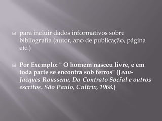 para incluir dados informativos sobre bibliografia (autor, ano de publicação, página etc.)Por Exemplo: " O homem nasceu livre, e em toda parte se encontra sob ferros" (Jean- Jacques Rousseau, Do Contrato Social e outros escritos. São Paulo, Cultrix, 1968.)