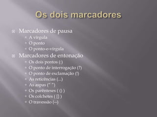 Os dois marcadoresMarcadores de pausaA vírgulaO pontoO ponto-e-vírgulaMarcadores de entonaçãoOs dois pontos (:)O ponto de interrogação (?)O ponto de exclamação (!)As reticências (...)As aspas (“ ”)Os parênteses ( () )Os colchetes ( [] )O travessão (--)