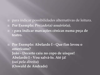 para indicar possibilidades alternativas de leitura.Por Exemplo: Prezado(a) usuário(a).- para indicar marcações cênicas numa peça de teatro.Por Exemplo: Abelardo I - Que fim levou o americano?João - Decerto caiu no copo de uísque!Abelardo I - Vou salvá-lo. Até já!(sai pela direita)(Oswald de Andrade)