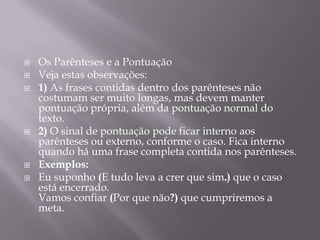 Os Parênteses e a PontuaçãoVeja estas observações:1) As frases contidas dentro dos parênteses não costumam ser muito longas, mas devem manter pontuação própria, além da pontuação normal do texto.2) O sinal de pontuação pode ficar interno aos parênteses ou externo, conforme o caso. Fica interno quando há uma frase completa contida nos parênteses.Exemplos:Eu suponho (E tudo leva a crer que sim.) que o caso está encerrado.Vamos confiar (Por que não?) que cumpriremos a meta.