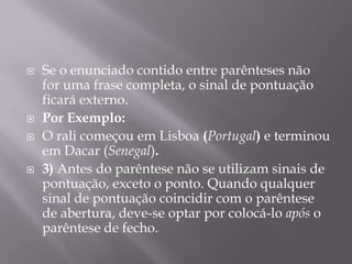 Se o enunciado contido entre parênteses não for uma frase completa, o sinal de pontuação ficará externo.Por Exemplo:O rali começou em Lisboa (Portugal) e terminou em Dacar (Senegal).3) Antes do parêntese não se utilizam sinais de pontuação, exceto o ponto. Quando qualquer sinal de pontuação coincidir com o parêntese de abertura, deve-se optar por colocá-lo após o parêntese de fecho.