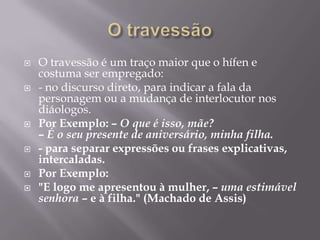 O travessãoO travessão é um traço maior que o hífen e costuma ser empregado:- no discurso direto, para indicar a fala da personagem ou a mudança de interlocutor nos diáologos. Por Exemplo: – O que é isso, mãe?– É o seu presente de aniversário, minha filha.- para separar expressões ou frases explicativas, intercaladas.Por Exemplo: "E logo me apresentou à mulher, – uma estimável senhora – e à filha." (Machado de Assis)