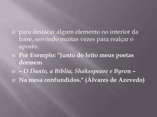 para destacar algum elemento no interior da frase, servindo muitas vezes para realçar o aposto. Por Exemplo: "Junto do leito meus poetas dormem – O Dante, a Bíblia, Shakespeare e Byron –Na mesa confundidos." (Álvares de Azevedo)