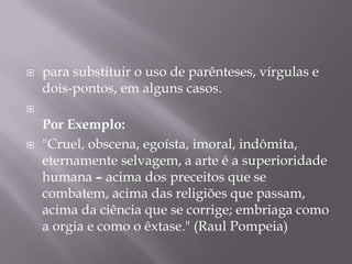 para substituir o uso de parênteses, vírgulas e dois-pontos, em alguns casos.Por Exemplo:"Cruel, obscena, egoísta, imoral, indômita, eternamente selvagem, a arte é a superioridade humana – acima dos preceitos que se combatem, acima das religiões que passam, acima da ciência que se corrige; embriaga como a orgia e como o êxtase." (Raul Pompeia) 