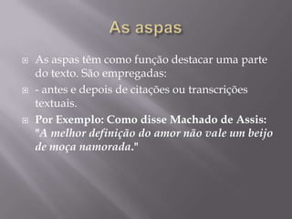 As aspasAs aspas têm como função destacar uma parte do texto. São empregadas: - antes e depois de citações ou transcrições textuais. Por Exemplo: Como disse Machado de Assis: "A melhor definição do amor não vale um beijo de moça namorada."