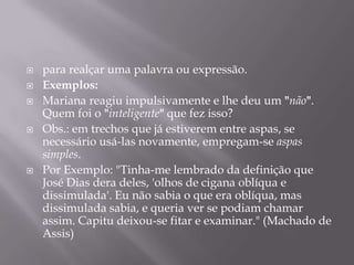 para realçar uma palavra ou expressão.Exemplos:Mariana reagiu impulsivamente e lhe deu um "não".Quem foi o "inteligente" que fez isso?Obs.: em trechos que já estiverem entre aspas, se necessário usá-las novamente, empregam-se aspas simples. Por Exemplo: "Tinha-me lembrado da definição que José Dias dera deles, 'olhos de cigana oblíqua e dissimulada'. Eu não sabia o que era oblíqua, mas dissimulada sabia, e queria ver se podiam chamar assim. Capitu deixou-se fitar e examinar." (Machado de Assis)