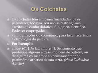 Os ColchetesOs colchetes têm a mesma finalidade que os parênteses; todavia, seu uso se restringe aos escritos de cunho didático, filológico, científico. Pode ser empregado:- em definições do dicionário, para fazer referência à etimologia da palavra.Por Exemplo: amor- (ô). [Do lat. amore.] 1. Sentimento que predispõe alguém a desejar o bem de outrem, ou de alguma coisa: amor ao próximo; amor ao patrimônio artístico de sua terra. (Novo Dicionário Aurélio)