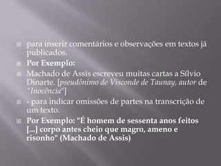 para inserir comentários e observações em textos já publicados.Por Exemplo:Machado de Assis escreveu muitas cartas a Sílvio Dinarte. [pseudônimo de Visconde de Taunay, autor de "Inocência"]- para indicar omissões de partes na transcrição de um texto.Por Exemplo: "É homem de sessenta anos feitos [...] corpo antes cheio que magro, ameno e risonho" (Machado de Assis)