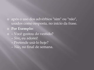 após o uso dos advérbios "sim" ou "não", usados como resposta, no início da frase.Por Exemplo: – Você gostou do vestido?– Sim, eu adorei!– Pretende usá-lo hoje?– Não, no final de semana.