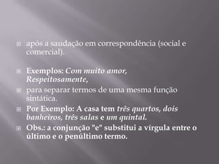 após a saudação em correspondência (social e comercial).Exemplos: Com muito amor,Respeitosamente,para separar termos de uma mesma função sintática.Por Exemplo: A casa tem três quartos, dois banheiros, três salas e um quintal.Obs.: a conjunção "e" substitui a vírgula entre o último e o penúltimo termo.