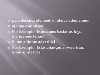 para destacar elementos intercalados, como:a) uma conjunçãoPor Exemplo: Estudamos bastante, logo, merecemos férias!b) um adjunto adverbialPor Exemplo: Estas crianças, com certeza, serão aprovadas.
