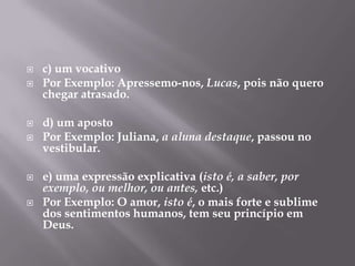 c) um vocativoPor Exemplo: Apressemo-nos, Lucas, pois não quero chegar atrasado.d) um apostoPor Exemplo: Juliana, a aluna destaque, passou no vestibular.e) uma expressão explicativa (isto é, a saber, por exemplo, ou melhor, ou antes, etc.)Por Exemplo: O amor, isto é, o mais forte e sublime dos sentimentos humanos, tem seu princípio em Deus.