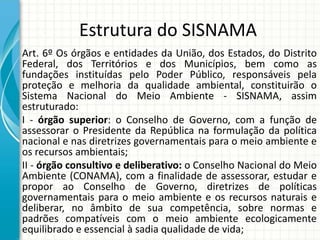 Estrutura do SISNAMA
Art. 6º Os órgãos e entidades da União, dos Estados, do Distrito
Federal, dos Territórios e dos Municípios, bem como as
fundações instituídas pelo Poder Público, responsáveis pela
proteção e melhoria da qualidade ambiental, constituirão o
Sistema Nacional do Meio Ambiente - SISNAMA, assim
estruturado:
I - órgão superior: o Conselho de Governo, com a função de
assessorar o Presidente da República na formulação da política
nacional e nas diretrizes governamentais para o meio ambiente e
os recursos ambientais;
II - órgão consultivo e deliberativo: o Conselho Nacional do Meio
Ambiente (CONAMA), com a finalidade de assessorar, estudar e
propor ao Conselho de Governo, diretrizes de políticas
governamentais para o meio ambiente e os recursos naturais e
deliberar, no âmbito de sua competência, sobre normas e
padrões compatíveis com o meio ambiente ecologicamente
equilibrado e essencial à sadia qualidade de vida;
 