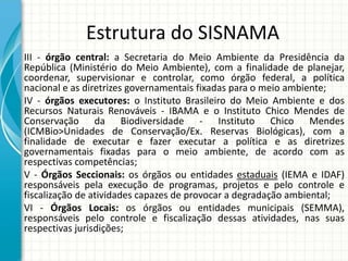 Estrutura do SISNAMA
III - órgão central: a Secretaria do Meio Ambiente da Presidência da
República (Ministério do Meio Ambiente), com a finalidade de planejar,
coordenar, supervisionar e controlar, como órgão federal, a política
nacional e as diretrizes governamentais fixadas para o meio ambiente;
IV - órgãos executores: o Instituto Brasileiro do Meio Ambiente e dos
Recursos Naturais Renováveis - IBAMA e o Instituto Chico Mendes de
Conservação da Biodiversidade - Instituto Chico Mendes
(ICMBio>Unidades de Conservação/Ex. Reservas Biológicas), com a
finalidade de executar e fazer executar a política e as diretrizes
governamentais fixadas para o meio ambiente, de acordo com as
respectivas competências;
V - Órgãos Seccionais: os órgãos ou entidades estaduais (IEMA e IDAF)
responsáveis pela execução de programas, projetos e pelo controle e
fiscalização de atividades capazes de provocar a degradação ambiental;
VI - Órgãos Locais: os órgãos ou entidades municipais (SEMMA),
responsáveis pelo controle e fiscalização dessas atividades, nas suas
respectivas jurisdições;
 