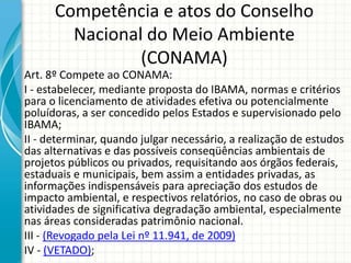 Competência e atos do Conselho
Nacional do Meio Ambiente
(CONAMA)
Art. 8º Compete ao CONAMA:
I - estabelecer, mediante proposta do IBAMA, normas e critérios
para o licenciamento de atividades efetiva ou potencialmente
poluídoras, a ser concedido pelos Estados e supervisionado pelo
IBAMA;
II - determinar, quando julgar necessário, a realização de estudos
das alternativas e das possíveis conseqüências ambientais de
projetos públicos ou privados, requisitando aos órgãos federais,
estaduais e municipais, bem assim a entidades privadas, as
informações indispensáveis para apreciação dos estudos de
impacto ambiental, e respectivos relatórios, no caso de obras ou
atividades de significativa degradação ambiental, especialmente
nas áreas consideradas patrimônio nacional.
III - (Revogado pela Lei nº 11.941, de 2009)
IV - (VETADO);
 