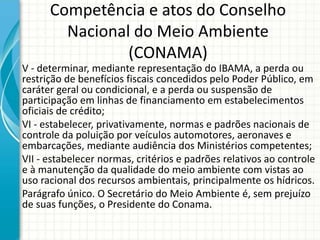 Competência e atos do Conselho
Nacional do Meio Ambiente
(CONAMA)
V - determinar, mediante representação do IBAMA, a perda ou
restrição de benefícios fiscais concedidos pelo Poder Público, em
caráter geral ou condicional, e a perda ou suspensão de
participação em linhas de financiamento em estabelecimentos
oficiais de crédito;
VI - estabelecer, privativamente, normas e padrões nacionais de
controle da poluição por veículos automotores, aeronaves e
embarcações, mediante audiência dos Ministérios competentes;
VII - estabelecer normas, critérios e padrões relativos ao controle
e à manutenção da qualidade do meio ambiente com vistas ao
uso racional dos recursos ambientais, principalmente os hídricos.
Parágrafo único. O Secretário do Meio Ambiente é, sem prejuízo
de suas funções, o Presidente do Conama.
 