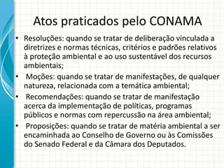 Atos praticados pelo CONAMA
• Resoluções: quando se tratar de deliberação vinculada a
diretrizes e normas técnicas, critérios e padrões relativos
à proteção ambiental e ao uso sustentável dos recursos
ambientais;
• Moções: quando se tratar de manifestações, de qualquer
natureza, relacionada com a temática ambiental;
• Recomendações: quando se tratar de manifestação
acerca da implementação de políticas, programas
públicos e normas com repercussão na área ambiental;
• Proposições: quando se tratar de matéria ambiental a ser
encaminhada ao Conselho de Governo ou às Comissões
do Senado Federal e da Câmara dos Deputados.
 