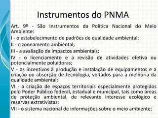 Instrumentos do PNMA
Art. 9º - São Instrumentos da Política Nacional do Meio
Ambiente:
I - o estabelecimento de padrões de qualidade ambiental;
II - o zoneamento ambiental;
III - a avaliação de impactos ambientais;
IV - o licenciamento e a revisão de atividades efetiva ou
potencialmente poluidoras;
V - os incentivos à produção e instalação de equipamentos e a
criação ou absorção de tecnologia, voltados para a melhoria da
qualidade ambiental;
VI - a criação de espaços territoriais especialmente protegidos
pelo Poder Público federal, estadual e municipal, tais como áreas
de proteção ambiental, de relevante interesse ecológico e
reservas extrativistas;
VII - o sistema nacional de informações sobre o meio ambiente;
 