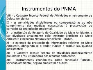 Instrumentos do PNMA
VIII - o Cadastro Técnico Federal de Atividades e Instrumento de
Defesa Ambiental;
IX - as penalidades disciplinares ou compensatórias ao não
cumprimento das medidas necessárias à preservação ou
correção da degradação ambiental.
X - a instituição do Relatório de Qualidade do Meio Ambiente, a
ser divulgado anualmente pelo Instituto Brasileiro do Meio
Ambiente e Recursos Naturais Renováveis - IBAMA;
XI - a garantia da prestação de informações relativas ao Meio
Ambiente, obrigando-se o Poder Público a produzi-las, quando
inexistentes;
XII - o Cadastro Técnico Federal de atividades potencialmente
poluidoras e/ou utilizadoras dos recursos ambientais.
XIII - instrumentos econômicos, como concessão florestal,
servidão ambiental, seguro ambiental e outros.
 