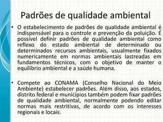 Padrões de qualidade ambiental
• O estabelecimento de padrões de qualidade ambiental é
indispensável para o controle e prevenção da poluição. É
possível definir padrões de qualidade ambiental como
reflexo do estado ambiental de determinado ou
determinados recursos ambientais, usualmente fixados
numericamente em normas ambientais lastreadas em
fundamentos técnicos, com o objetivo de manter o
equilíbrio ambiental e a saúde humana.
• Compete ao CONAMA (Conselho Nacional do Meio
Ambiente) estabelecer padrões. Além disso, aos estados,
distrito federal e municípios também podem fixar padrões
de qualidade ambiental, normalmente podendo editar
normas mais restritivas, de acordo com os interesses
regionais e locais.
 