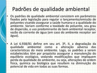 Padrões de qualidade ambiental
• Os padrões de qualidade ambiental consistem em parâmetros
fixados pela legislação para regular o lançamento/emissão de
poluentes visando assegurar a saúde humana e a qualidade do
ambiente. Variam conforme a toxidade do poluente, seu grau
de dispersão, o uso predominante do bem ambiental receptor,
vazão da corrente de água (em caso do ambiente receptor ser
água).
• A Lei 6.938/81 define em seu art. 3º, II, a degradação da
qualidade ambiental como a alteração adversa das
características do meio ambiente. Logo, os padrões a serem
estabelecidos têm por propósito assegurar a manutenção do
equilíbrio ecológico, vedando modificações que impliquem
perda da qualidade do ambiente, ou seja, alterações de ordem
física, química ou biológica que resultem na diminuição do
potencial de vida em todas as suas formas.
 