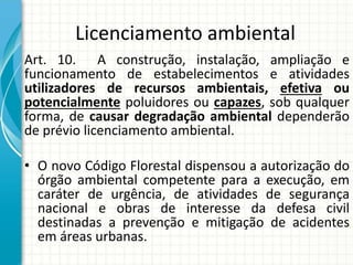 Licenciamento ambiental
Art. 10. A construção, instalação, ampliação e
funcionamento de estabelecimentos e atividades
utilizadores de recursos ambientais, efetiva ou
potencialmente poluidores ou capazes, sob qualquer
forma, de causar degradação ambiental dependerão
de prévio licenciamento ambiental.
• O novo Código Florestal dispensou a autorização do
órgão ambiental competente para a execução, em
caráter de urgência, de atividades de segurança
nacional e obras de interesse da defesa civil
destinadas a prevenção e mitigação de acidentes
em áreas urbanas.
 
