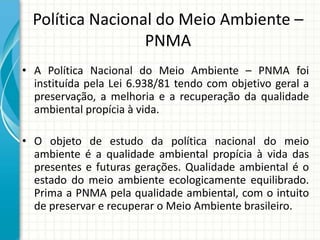 Política Nacional do Meio Ambiente –
PNMA
• A Política Nacional do Meio Ambiente – PNMA foi
instituída pela Lei 6.938/81 tendo com objetivo geral a
preservação, a melhoria e a recuperação da qualidade
ambiental propícia à vida.
• O objeto de estudo da política nacional do meio
ambiente é a qualidade ambiental propícia à vida das
presentes e futuras gerações. Qualidade ambiental é o
estado do meio ambiente ecologicamente equilibrado.
Prima a PNMA pela qualidade ambiental, com o intuito
de preservar e recuperar o Meio Ambiente brasileiro.
 