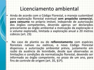 Licenciamento ambiental
• Ainda de acordo com o Código Florestal, o manejo sustentável
para exploração florestal eventual sem propósito comercial,
para consumo no próprio imóvel, independe de autorização
dos órgãos competentes, devendo apenas ser declarados
previamente ao órgão ambiental a motivação da exploração e
o volume explorado, limitada a exploração anual a 20 metros
cúbicos (art. 23)
• No caso de plantio ou do reflorestamento com espécies
florestais nativas ou exóticas, o novo Código Florestal
dispensou a autorização ambiental prévia, justamente em
razão da ausência de lesividade, desde que observadas as
limitações e condições da normatização florestal, devendo ser
informado ao órgão competente, no prazo de um ano, para
fins de controle de origem (art. 35, §1º).
 