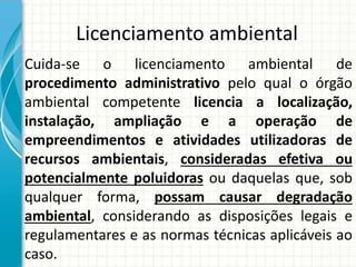 Licenciamento ambiental
Cuida-se o licenciamento ambiental de
procedimento administrativo pelo qual o órgão
ambiental competente licencia a localização,
instalação, ampliação e a operação de
empreendimentos e atividades utilizadoras de
recursos ambientais, consideradas efetiva ou
potencialmente poluidoras ou daquelas que, sob
qualquer forma, possam causar degradação
ambiental, considerando as disposições legais e
regulamentares e as normas técnicas aplicáveis ao
caso.
 