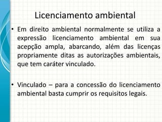 Licenciamento ambiental
• Em direito ambiental normalmente se utiliza a
expressão licenciamento ambiental em sua
acepção ampla, abarcando, além das licenças
propriamente ditas as autorizações ambientais,
que tem caráter vinculado.
• Vinculado – para a concessão do licenciamento
ambiental basta cumprir os requisitos legais.
 