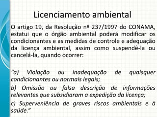 Licenciamento ambiental
O artigo 19, da Resolução nº 237/1997 do CONAMA,
estatui que o órgão ambiental poderá modificar os
condicionantes e as medidas de controle e adequação
da licença ambiental, assim como suspendê-la ou
cancelá-la, quando ocorrer:
“a) Violação ou inadequação de quaisquer
condicionantes ou normais legais;
b) Omissão ou falsa descrição de informações
relevantes que subsidiaram a expedição da licença;
c) Superveniência de graves riscos ambientais e à
saúde.”
 