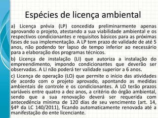 Espécies de licença ambiental
a) Licença prévia (LP) concedida preliminarmente apenas
aprovando o projeto, atestando a sua viabilidade ambiental e os
respectivos condicionantes e requisitos básicos para as próximas
fases de sua implementação. A LP tem prazo de validade de até 5
anos, não podendo ter lapso de tempo inferior ao necessário
para a elaboração dos programas técnicos.
b) Licença de instalação (LI) que autoriza a instalação do
empreendimento, impondo condicionantes que deverão ser
observadas. A LI não poderá ter validade superior a 6 anos.
c) Licença de operação (LO) que permite o início das atividades
de acordo com o projeto aprovado, apontando as medidas
ambientais de controle e os condicionantes. A LO terão prazos
variáveis entre quatro a dez anos, a critério do órgão ambiental,
sendo que a sua renovação deverá ser requerida com
antecedência mínima de 120 dias de seu vencimento (art. 14,
§4º da LC 140/2011), ficando automaticamente renovada até a
manifestação do ente licenciante.
 