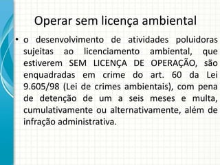 Operar sem licença ambiental
• o desenvolvimento de atividades poluidoras
sujeitas ao licenciamento ambiental, que
estiverem SEM LICENÇA DE OPERAÇÃO, são
enquadradas em crime do art. 60 da Lei
9.605/98 (Lei de crimes ambientais), com pena
de detenção de um a seis meses e multa,
cumulativamente ou alternativamente, além de
infração administrativa.
 