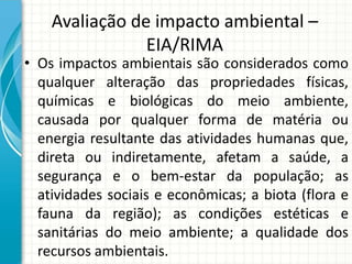 Avaliação de impacto ambiental –
EIA/RIMA
• Os impactos ambientais são considerados como
qualquer alteração das propriedades físicas,
químicas e biológicas do meio ambiente,
causada por qualquer forma de matéria ou
energia resultante das atividades humanas que,
direta ou indiretamente, afetam a saúde, a
segurança e o bem-estar da população; as
atividades sociais e econômicas; a biota (flora e
fauna da região); as condições estéticas e
sanitárias do meio ambiente; a qualidade dos
recursos ambientais.
 