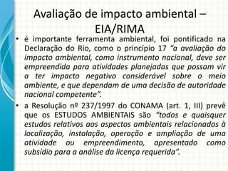 Avaliação de impacto ambiental –
EIA/RIMA
• é importante ferramenta ambiental, foi pontificado na
Declaração do Rio, como o princípio 17 “a avaliação do
impacto ambiental, como instrumento nacional, deve ser
empreendida para atividades planejadas que possam vir
a ter impacto negativo considerável sobre o meio
ambiente, e que dependam de uma decisão de autoridade
nacional competente”.
• a Resolução nº 237/1997 do CONAMA (art. 1, III) prevê
que os ESTUDOS AMBIENTAIS são “todos e quaisquer
estudos relativos aos aspectos ambientais relacionados à
localização, instalação, operação e ampliação de uma
atividade ou empreendimento, apresentado como
subsídio para a análise da licença requerida”.
 