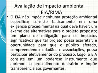 Avaliação de impacto ambiental –
EIA/RIMA
• O EIA não impõe nenhuma proteção ambiental
específica; consiste basicamente em uma
exigência procedimental na qual deve haver: um
exame das alternativas para o projeto proposto;
um plano de mitigação para os impactos
significativos que tal projeto possa acarretar; e
oportunidade para que o público afetado,
compreendendo cidadãos e associações, possa
participar efetivamente do processo. Logo, o EIA
consiste em um poderoso instrumento que
aprimora o procedimento decisório e impõe
transparência aos governantes.
 