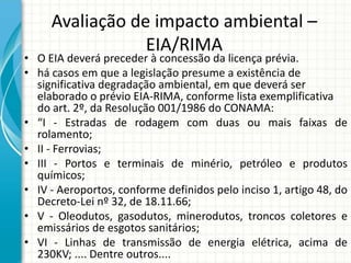 Avaliação de impacto ambiental –
EIA/RIMA
• O EIA deverá preceder à concessão da licença prévia.
• há casos em que a legislação presume a existência de
significativa degradação ambiental, em que deverá ser
elaborado o prévio EIA-RIMA, conforme lista exemplificativa
do art. 2º, da Resolução 001/1986 do CONAMA:
• “I - Estradas de rodagem com duas ou mais faixas de
rolamento;
• II - Ferrovias;
• III - Portos e terminais de minério, petróleo e produtos
químicos;
• IV - Aeroportos, conforme definidos pelo inciso 1, artigo 48, do
Decreto-Lei nº 32, de 18.11.66;
• V - Oleodutos, gasodutos, minerodutos, troncos coletores e
emissários de esgotos sanitários;
• VI - Linhas de transmissão de energia elétrica, acima de
230KV; .... Dentre outros....
 