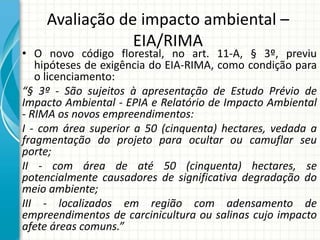 Avaliação de impacto ambiental –
EIA/RIMA
• O novo código florestal, no art. 11-A, § 3º, previu
hipóteses de exigência do EIA-RIMA, como condição para
o licenciamento:
“§ 3º - São sujeitos à apresentação de Estudo Prévio de
Impacto Ambiental - EPIA e Relatório de Impacto Ambiental
- RIMA os novos empreendimentos:
I - com área superior a 50 (cinquenta) hectares, vedada a
fragmentação do projeto para ocultar ou camuflar seu
porte;
II - com área de até 50 (cinquenta) hectares, se
potencialmente causadores de significativa degradação do
meio ambiente;
III - localizados em região com adensamento de
empreendimentos de carcinicultura ou salinas cujo impacto
afete áreas comuns.”
 