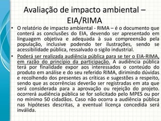 Avaliação de impacto ambiental –
EIA/RIMA
• O relatório de impacto ambiental - RIMA – é o documento que
conterá as conclusões do EIA, devendo ser apresentado em
linguagem objetiva e adequada à sua compreensão pela
população, inclusive podendo ter ilustrações, sendo se
acessibilidade pública, ressalvado o sigilo industrial.
• Poderá ser realizada audiência pública para se ter o EIA-RIMA,
em razão do princípio da participação. A audiência pública
terá por finalidade expor aos interessados o conteúdo do
produto em análise e do seu referido RIMA, dirimindo dúvidas
e recolhendo dos presentes as críticas e sugestões a respeito,
sendo que as ocorrências deverão ser registradas em ata que
será considerada para a aprovação ou rejeição do projeto.
ocorrerá audiência pública se for solicitado pelo MPES ou por
no mínimo 50 cidadãos. Caso não ocorra a audiência pública
nas hipóteses descritas, a eventual licença concedida será
inválida.
 