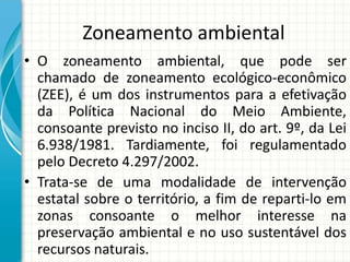 Zoneamento ambiental
• O zoneamento ambiental, que pode ser
chamado de zoneamento ecológico-econômico
(ZEE), é um dos instrumentos para a efetivação
da Política Nacional do Meio Ambiente,
consoante previsto no inciso II, do art. 9º, da Lei
6.938/1981. Tardiamente, foi regulamentado
pelo Decreto 4.297/2002.
• Trata-se de uma modalidade de intervenção
estatal sobre o território, a fim de reparti-lo em
zonas consoante o melhor interesse na
preservação ambiental e no uso sustentável dos
recursos naturais.
 