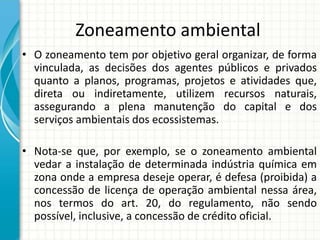 Zoneamento ambiental
• O zoneamento tem por objetivo geral organizar, de forma
vinculada, as decisões dos agentes públicos e privados
quanto a planos, programas, projetos e atividades que,
direta ou indiretamente, utilizem recursos naturais,
assegurando a plena manutenção do capital e dos
serviços ambientais dos ecossistemas.
• Nota-se que, por exemplo, se o zoneamento ambiental
vedar a instalação de determinada indústria química em
zona onde a empresa deseje operar, é defesa (proibida) a
concessão de licença de operação ambiental nessa área,
nos termos do art. 20, do regulamento, não sendo
possível, inclusive, a concessão de crédito oficial.
 