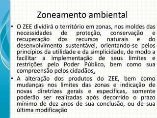 Zoneamento ambiental
• O ZEE dividirá o território em zonas, nos moldes das
necessidades de proteção, conservação e
recuperação dos recursos naturais e do
desenvolvimento sustentável, orientando-se pelos
princípios da utilidade e da simplicidade, de modo a
facilitar a implementação de seus limites e
restrições pelo Poder Público, bem como sua
compreensão pelos cidadãos.
• A alteração dos produtos do ZEE, bem como
mudanças nos limites das zonas e indicação de
novas diretrizes gerais e especificas, somente
poderão ser realizadas após decorrido o prazo
mínimo de dez anos de sua conclusão, ou de sua
última modificação
 