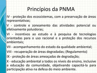 Princípios da PNMA
IV - proteção dos ecossistemas, com a preservação de áreas
representativas;
V - controle e zoneamento das atividades potencial ou
efetivamente poluidoras;
VI - incentivos ao estudo e à pesquisa de tecnologias
orientadas para o uso racional e a proteção dos recursos
ambientais;
VII - acompanhamento do estado da qualidade ambiental;
VIII - recuperação de áreas degradadas; (Regulamento)
IX - proteção de áreas ameaçadas de degradação;
X - educação ambiental a todos os níveis do ensino, inclusive
a educação da comunidade, objetivando capacitá-la para
participação ativa na defesa do meio ambiente.
 