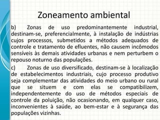 Zoneamento ambiental
b) Zonas de uso predominantemente industrial,
destinam-se, preferencialmente, à instalação de indústrias
cujos processos, submetidos a métodos adequados de
controle e tratamento de efluentes, não causem incômodos
sensíveis às demais atividades urbanas e nem perturbem o
repouso noturno das populações.
c) Zonas de uso diversificado, destinam-se à localização
de estabelecimentos industriais, cujo processo produtivo
seja complementar das atividades do meio urbano ou rural
que se situem e com elas se compatibilizem,
independentemente do uso de métodos especiais de
controle da poluição, não ocasionando, em qualquer caso,
inconvenientes à saúde, ao bem-estar e à segurança das
populações vizinhas.
 